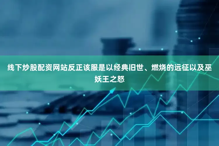 线下炒股配资网站反正该服是以经典旧世、燃烧的远征以及巫妖王之怒