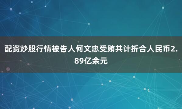 配资炒股行情被告人何文忠受贿共计折合人民币2.89亿余元