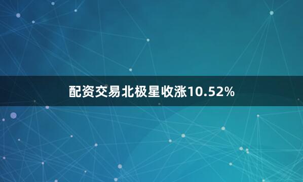 配资交易北极星收涨10.52%