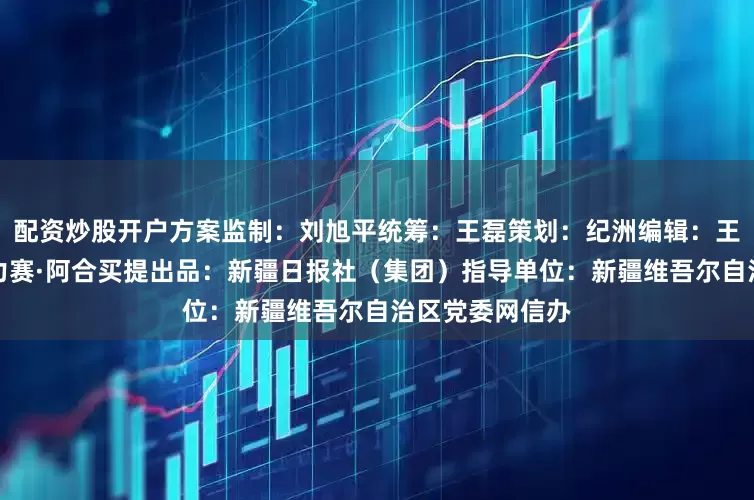 配资炒股开户方案监制：刘旭平统筹：王磊策划：纪洲编辑：王东升制图：哈力赛·阿合买提出品：新疆日报社（集团）指导单位：新疆维吾尔自治区党委网信办