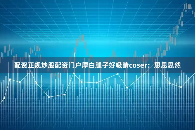 配资正规炒股配资门户厚白腿子好吸睛coser：思思思然
