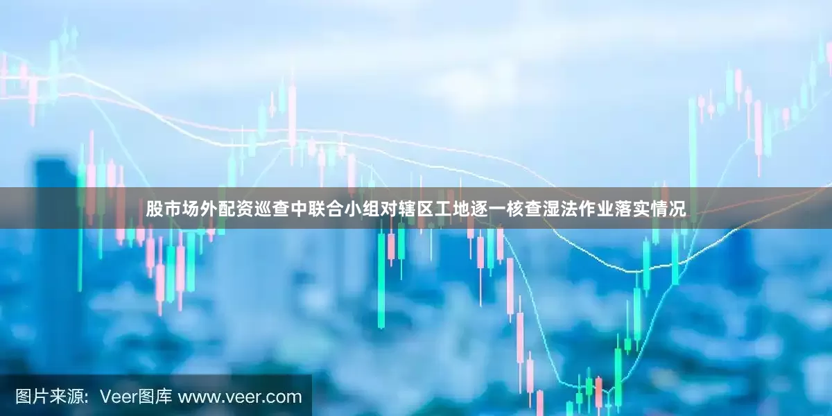股市场外配资巡查中联合小组对辖区工地逐一核查湿法作业落实情况